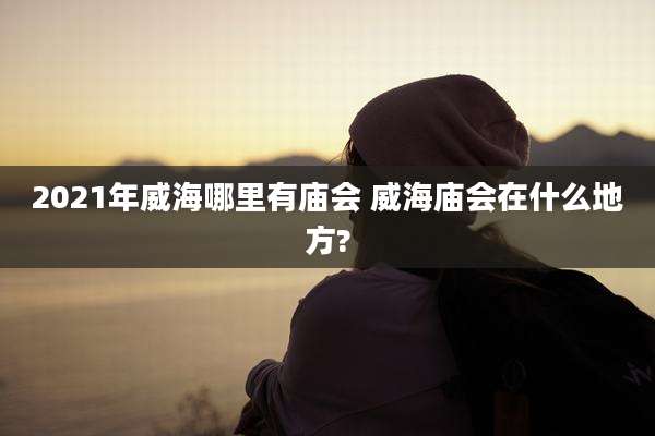 2021年威海哪里有庙会 威海庙会在什么地方?