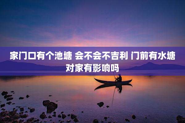家门口有个池塘 会不会不吉利 门前有水塘对家有影响吗