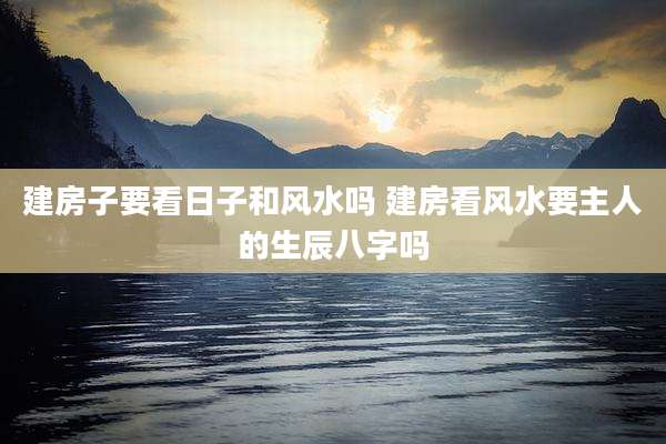 建房子要看日子和风水吗 建房看风水要主人的生辰八字吗
