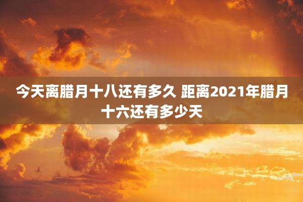今天离腊月十八还有多久 距离2021年腊月十六还有多少天