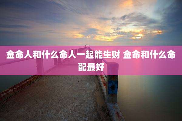 金命人和什么命人一起能生财 金命和什么命配最好