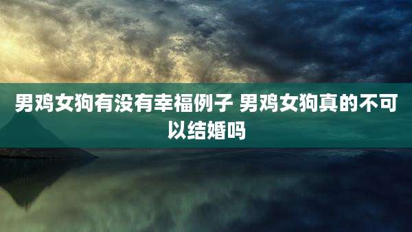 男鸡女狗有没有幸福例子 男鸡女狗真的不可以结婚吗