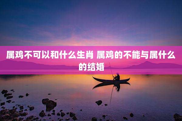 属鸡不可以和什么生肖 属鸡的不能与属什么的结婚