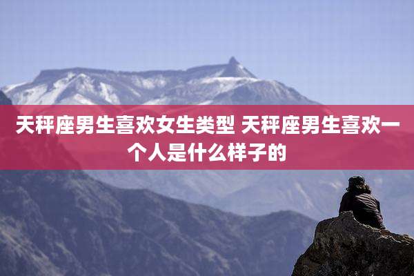 天秤座男生喜欢女生类型 天秤座男生喜欢一个人是什么样子的