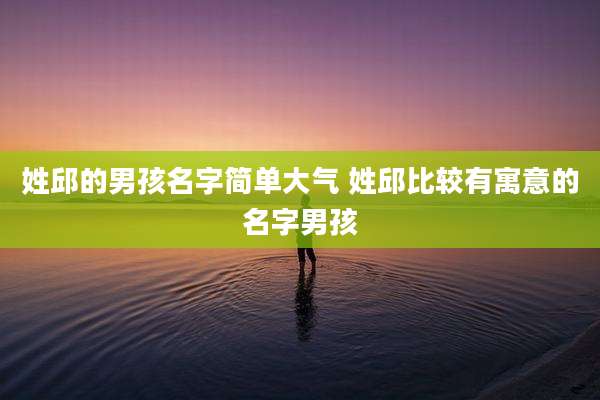 姓邱的男孩名字简单大气 姓邱比较有寓意的名字男孩