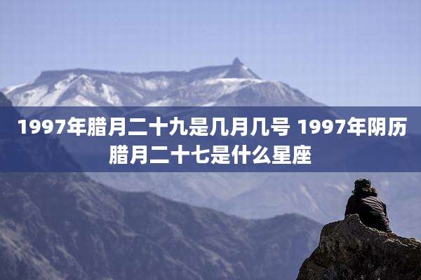 1997年腊月二十九是几月几号 1997年阴历腊月二十七是什么星座