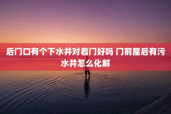 后门口有个下水井对着门好吗 门前屋后有污水井怎么化解