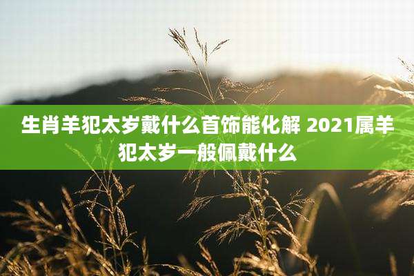生肖羊犯太岁戴什么首饰能化解 2021属羊犯太岁一般佩戴什么