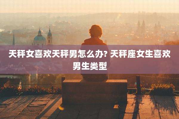 天秤女喜欢天秤男怎么办? 天秤座女生喜欢男生类型