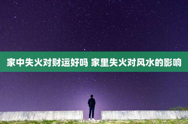 家中失火对财运好吗 家里失火对风水的影响