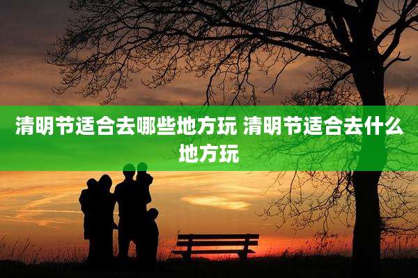 清明节适合去哪些地方玩 清明节适合去什么地方玩
