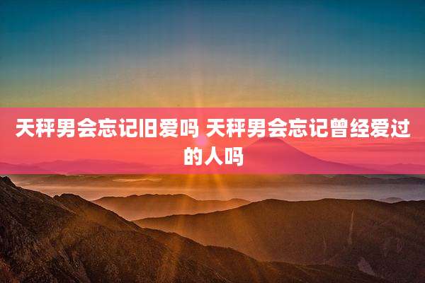 天秤男会忘记旧爱吗 天秤男会忘记曾经爱过的人吗
