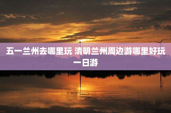 五一兰州去哪里玩 清明兰州周边游哪里好玩一日游