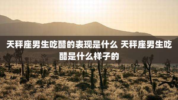 天秤座男生吃醋的表现是什么 天秤座男生吃醋是什么样子的
