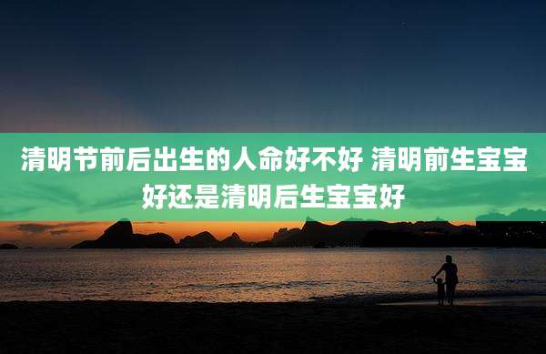 清明节前后出生的人命好不好 清明前生宝宝好还是清明后生宝宝好