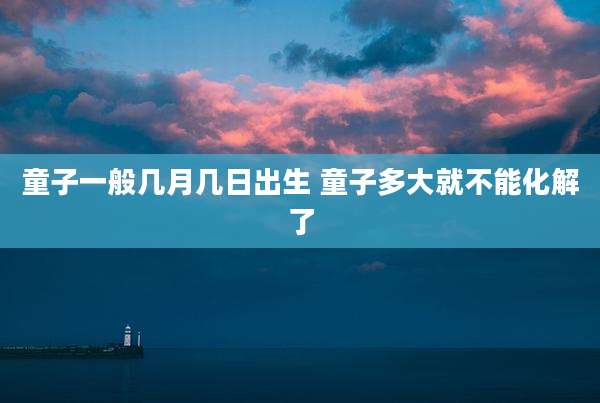 童子一般几月几日出生 童子多大就不能化解了