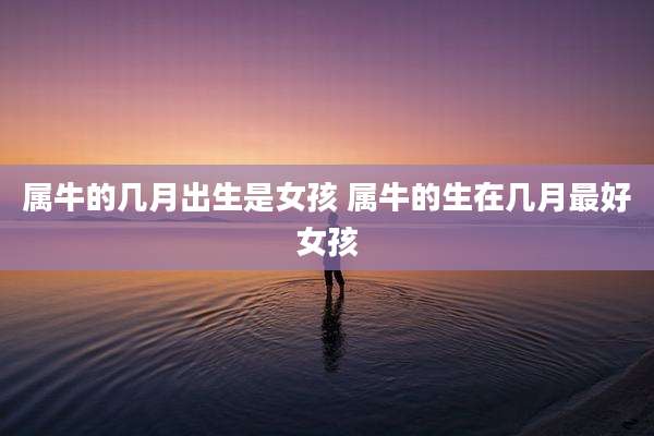 属牛的几月出生是女孩 属牛的生在几月最好女孩