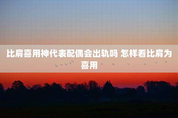 比肩喜用神代表配偶会出轨吗 怎样看比肩为喜用
