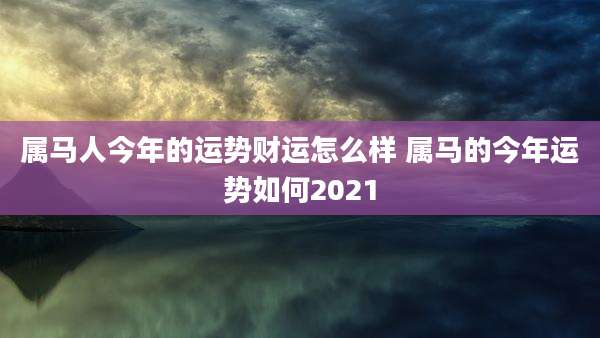 属马人今年的运势财运怎么样 属马的今年运势如何2021