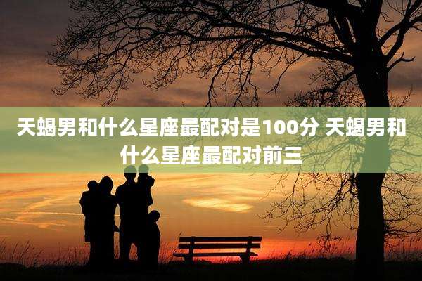 天蝎男和什么星座最配对是100分 天蝎男和什么星座最配对前三