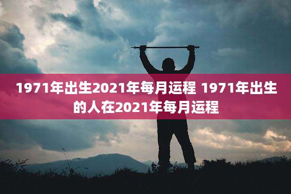 1971年出生2021年每月运程 1971年出生的人在2021年每月运程