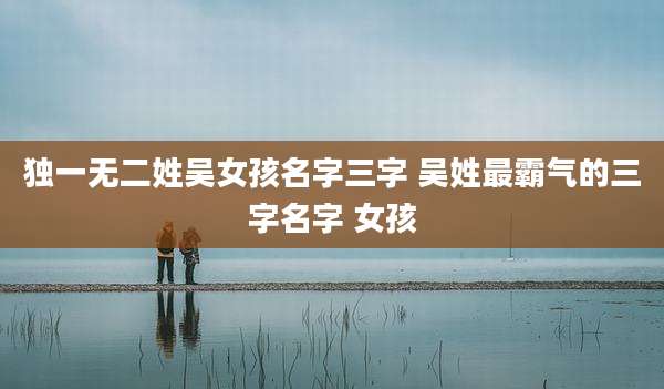独一无二姓吴女孩名字三字 吴姓最霸气的三字名字 女孩