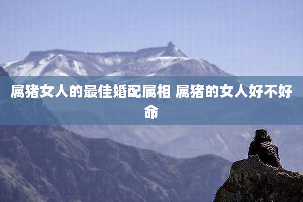 属猪女人的最佳婚配属相 属猪的女人好不好命