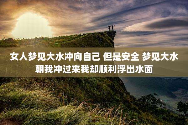 女人梦见大水冲向自己 但是安全 梦见大水朝我冲过来我却顺利浮出水面