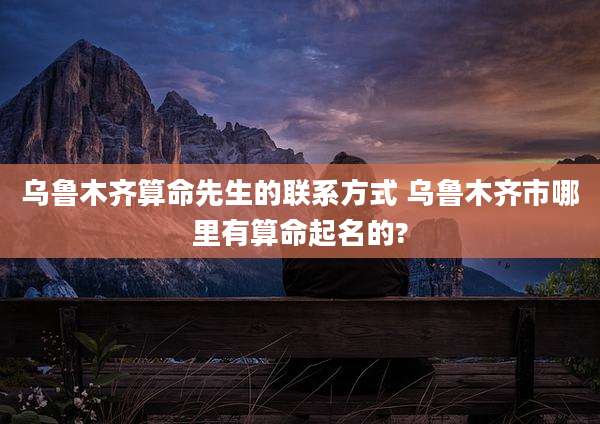 乌鲁木齐算命先生的联系方式 乌鲁木齐市哪里有算命起名的?