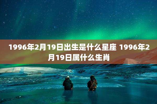 1996年2月19日出生是什么星座 1996年2月19日属什么生肖