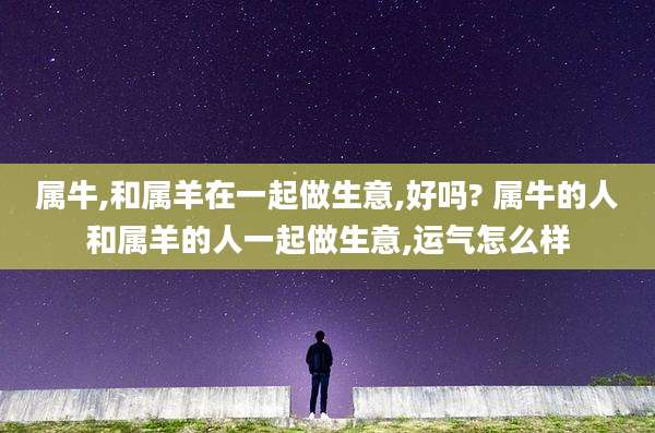 属牛,和属羊在一起做生意,好吗? 属牛的人和属羊的人一起做生意,运气怎么样
