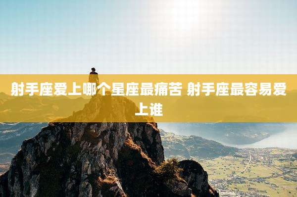 射手座爱上哪个星座最痛苦 射手座最容易爱上谁