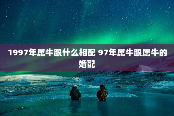 1997年属牛跟什么相配 97年属牛跟属牛的婚配