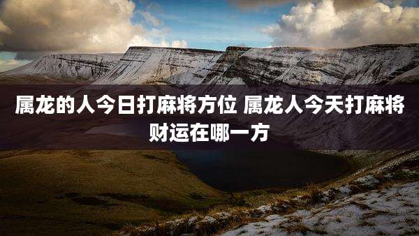 属龙的人今日打麻将方位 属龙人今天打麻将财运在哪一方