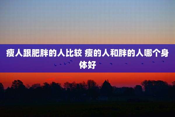瘦人跟肥胖的人比较 瘦的人和胖的人哪个身体好