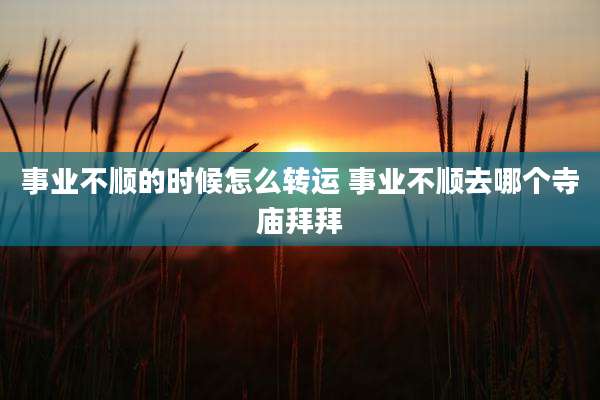 事业不顺的时候怎么转运 事业不顺去哪个寺庙拜拜