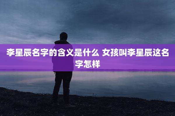 李星辰名字的含义是什么 女孩叫李星辰这名字怎样