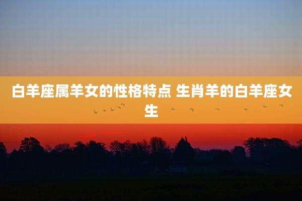 白羊座属羊女的性格特点 生肖羊的白羊座女生