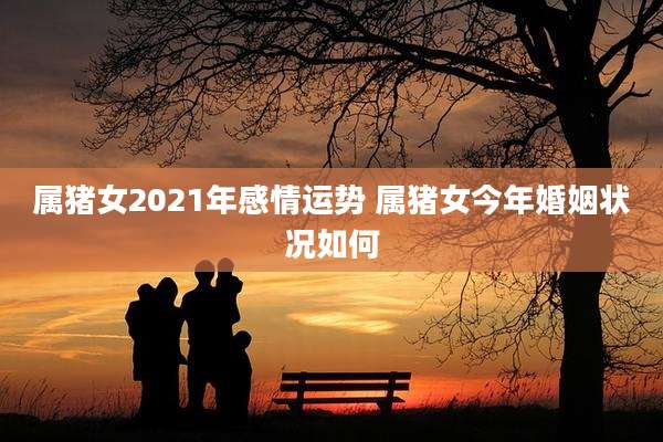 属猪女2021年感情运势 属猪女今年婚姻状况如何