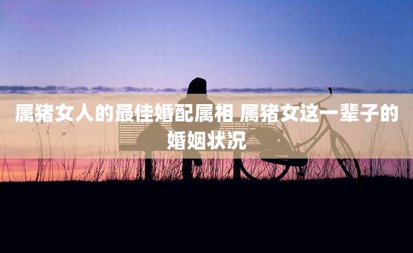 属猪女人的最佳婚配属相 属猪女这一辈子的婚姻状况