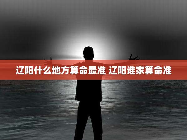 辽阳什么地方算命最准 辽阳谁家算命准