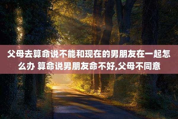 父母去算命说不能和现在的男朋友在一起怎么办 算命说男朋友命不好,父母不同意