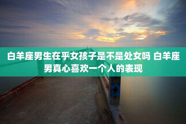 白羊座男生在乎女孩子是不是处女吗 白羊座男真心喜欢一个人的表现