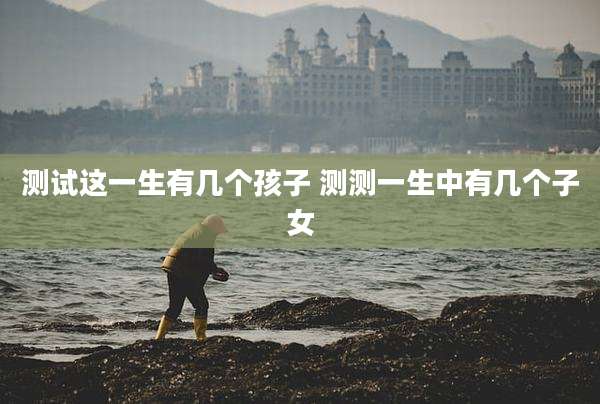 测试这一生有几个孩子 测测一生中有几个子女