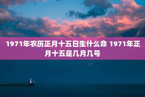 1971年农历正月十五日生什么命 1971年正月十五是几月几号