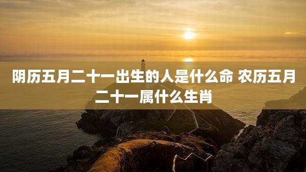 阴历五月二十一出生的人是什么命 农历五月二十一属什么生肖