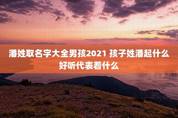 潘姓取名字大全男孩2021 孩子姓潘起什么好听代表着什么
