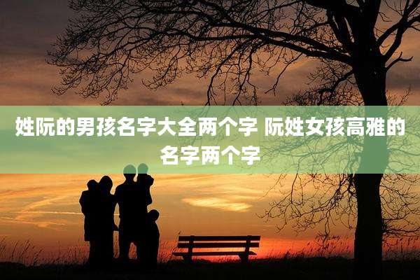 姓阮的男孩名字大全两个字 阮姓女孩高雅的名字两个字