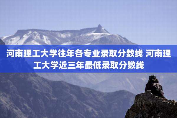 河南理工大学往年各专业录取分数线 河南理工大学近三年最低录取分数线
