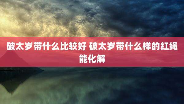 破太岁带什么比较好 破太岁带什么样的红绳能化解